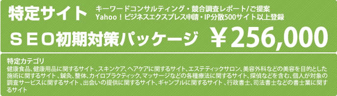 特定サイトSEO初期対策パッケージ ¥256,000 キーワードコンサルティング・競合調査レポート/ご提案　yahoo!ビジネスエクスプレス申請・Ip分散500サイト以上登録　※特定カテゴリ：健康食品、健康用品に関するサイト、スキンケア、ヘアケアに関するサイト、エステティックサロン、美容外科などの美容を目的とした施術に関するサイト、鍼灸、整体、カイロプラティック、マッサージなどの各種療法に関するサイト、探偵などを含む、個人対象の調査サービスに関するサイト、出会いの提供に関するサイト、ギャンブルに関するサイト、行政書士、司法書士などの書士業に関するサイト