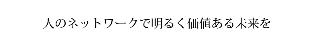 人のネットワークで明るく価値ある未来を