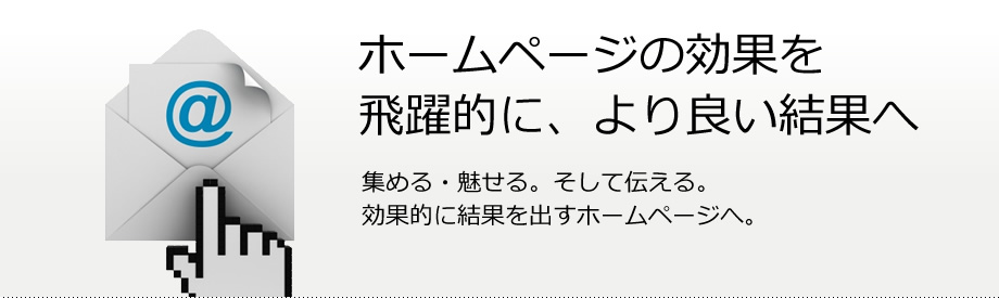 ホームページの効果を飛躍的に、より良い結果へ　集める・魅せる。そして伝える。効果的に結果を出すホームページへ。