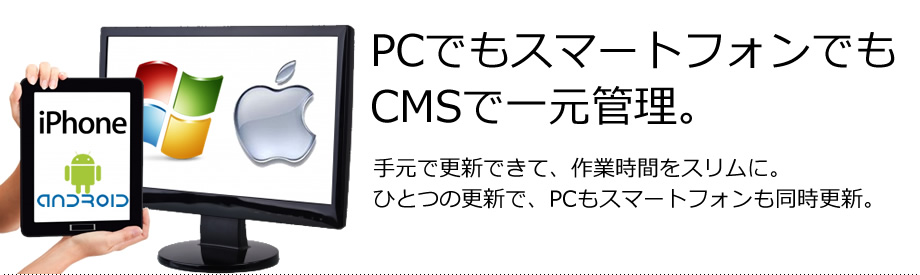 PCでもスマートフォンでもCMSで一元管理。　手元で更新できて、作業時間をスリムに。ひとつの更新で、PCもスマートフォンも同時更新。