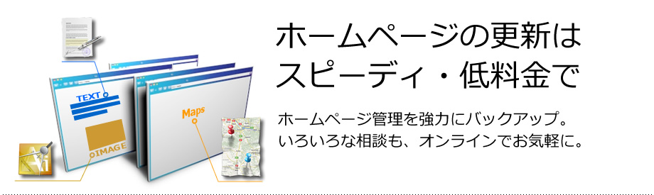 ホームページの更新はスピーディ・低料金で　ホームページ管理を強力にバックアップ。いろいろな相談も、オンラインでお気軽に。